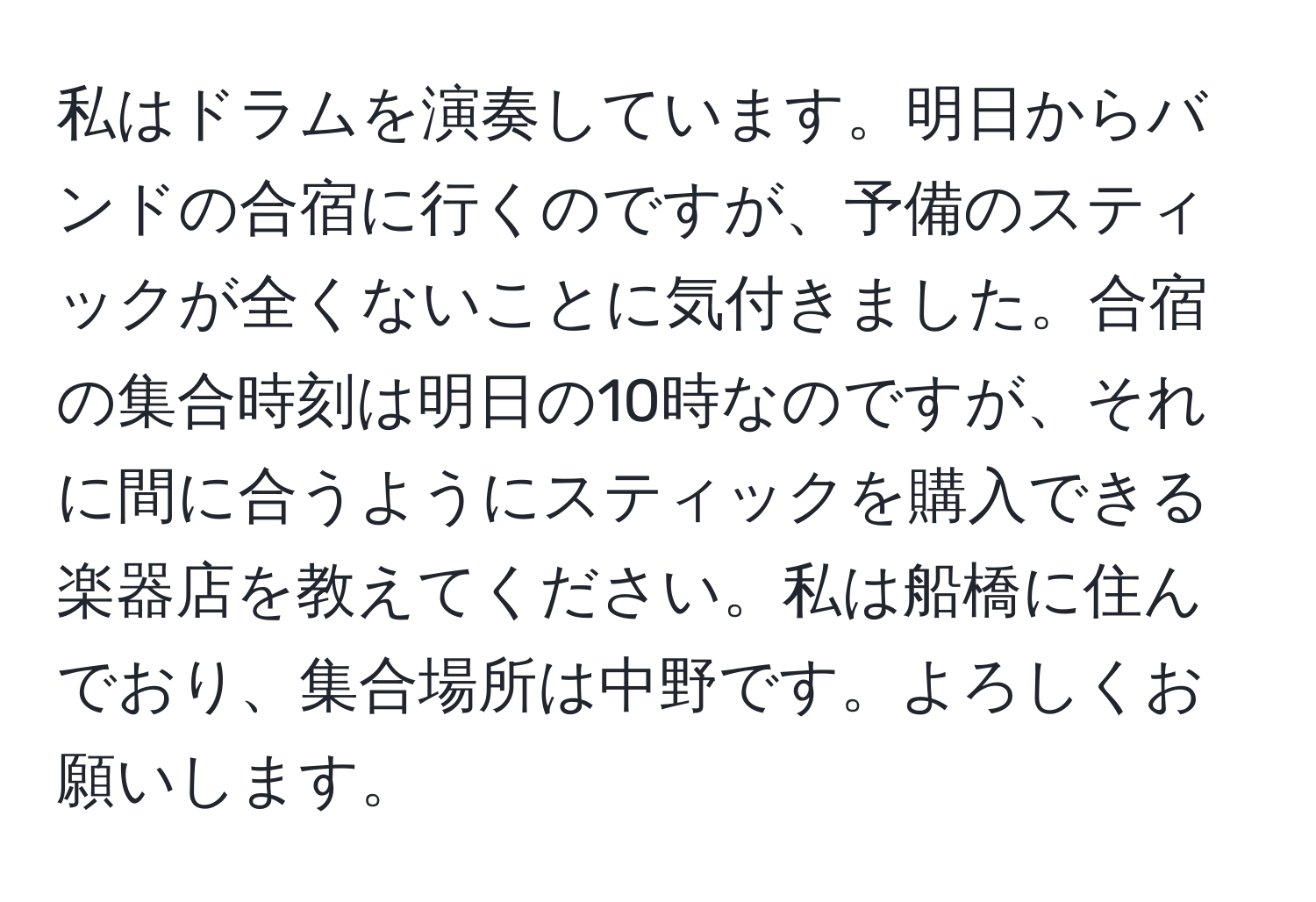 私はドラムを演奏しています。明日からバンドの合宿に行くのですが、予備のスティックが全くないことに気付きました。合宿の集合時刻は明日の10時なのですが、それに間に合うようにスティックを購入できる楽器店を教えてください。私は船橋に住んでおり、集合場所は中野です。よろしくお願いします。