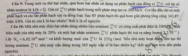 Trong một vụ thử hạt nhân, quả bom hạt nhân sử dụng sự phân hạch của đồng vị beginarrayr 235 92 hline endarray U với hệ số 
nhân neutron là k(k<1). Giả sử _(92)^(235)U phân hạch trong mỗi phản ứng tạo ra 200 MeV. Coi lần đầu chỉ có một 
phân hạch và các lần phân hạch xảy ra đồng loạt. Sau 85 phân hạch thì quả bom giải phóng tổng cộng 343,87
triệu kWh. Giá trị của k là bao nhiêu? Biết k là số nguyên. 
Câu 10: Một nhà máy điện hạt nhân dùng nhiên liệu uranium _(92)^(235)U có công suất phát điện là 100MW. Biết 
hiệu suất của nhà máy là 20% và một hạt nhân uranium _(92)^(235)U phân hạch thì toả ra năng lượng 3, 2.10^(-11)J. 
Lấy N_A=6,02.10^(23)mol^(-1) và khối lượng mol của _(92)^(235)U là 235g /mol. Nếu nhà máy hoạt động liên tục thì 
ượng uranium _(92)^(235)U nhà máy cần dùng trong 365 ngày xấp xĩ là bao nhiêu kg? (kết quả làm tròn đến phần 
nguyên).