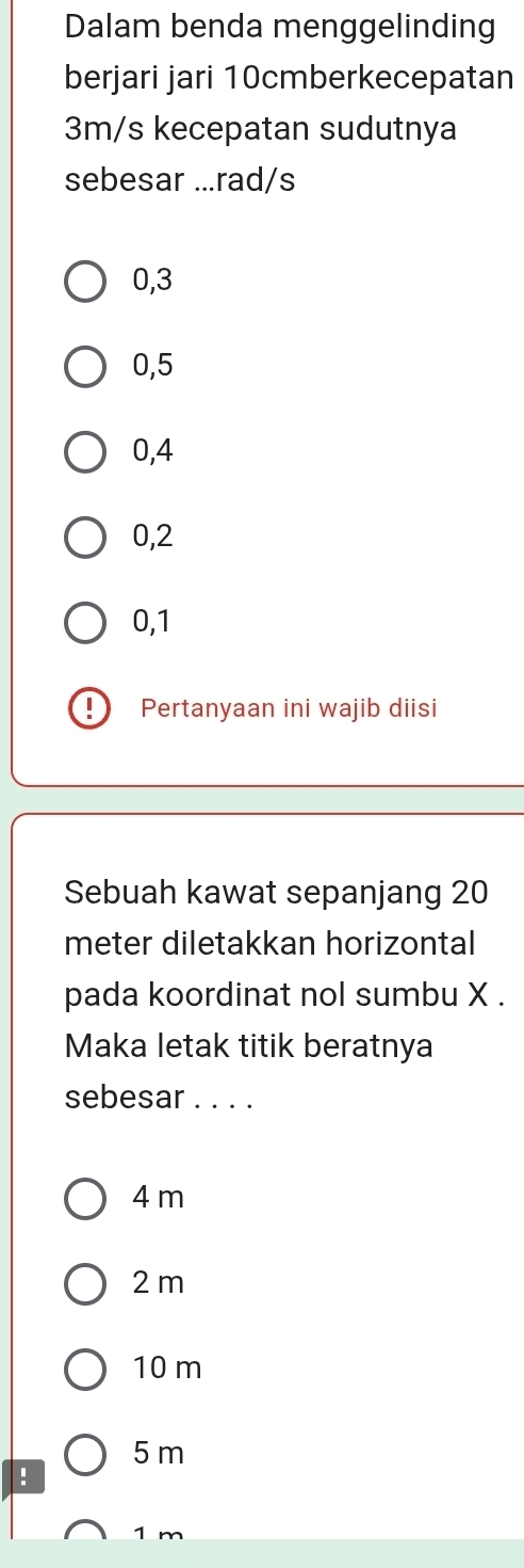 Dalam benda menggelinding
berjari jari 10cmberkecepatan
3m/s kecepatan sudutnya
sebesar ... rad/s
0, 3
0,5
0, 4
0, 2
0, 1
Pertanyaan ini wajib diisi
Sebuah kawat sepanjang 20
meter diletakkan horizontal
pada koordinat nol sumbu X.
Maka letak titik beratnya
sebesar . . . .
4 m
2 m
10 m
5 m!
1 m