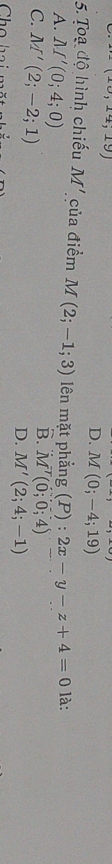 0,14;19)
D. M(0;-4;19)
5. Toạ độ hình chiếu M' của điểm M(2;-1;3) lên mặt phẳng (P):2x-y-z+4=0 là:
A. M'(0;4;0)
C. M'(2;-2;1)
B. M^T(0;0;4)
D. M'(2;4;-1)