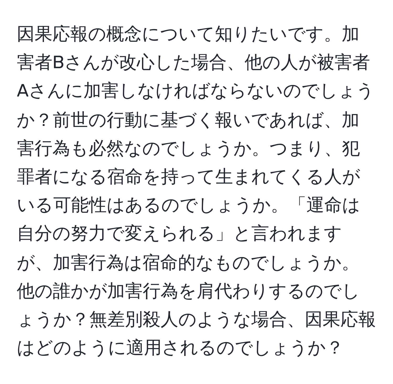 因果応報の概念について知りたいです。加害者Bさんが改心した場合、他の人が被害者Aさんに加害しなければならないのでしょうか？前世の行動に基づく報いであれば、加害行為も必然なのでしょうか。つまり、犯罪者になる宿命を持って生まれてくる人がいる可能性はあるのでしょうか。「運命は自分の努力で変えられる」と言われますが、加害行為は宿命的なものでしょうか。他の誰かが加害行為を肩代わりするのでしょうか？無差別殺人のような場合、因果応報はどのように適用されるのでしょうか？