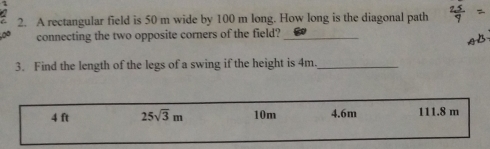 A rectangular field is 50 m wide by 100 m long. How long is the diagonal path
connecting the two opposite corners of the field?_
3. Find the length of the legs of a swing if the height is 4m._
4 ft 25sqrt(3)m 10m 4.6m 111.8 m