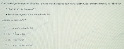 Cuatro amigos se sientan alrededor de una mesa redonda con 4 sillas distribuídas simétricamente, se sabe que:
PI no se sienta junto a PU.
PA se tienta junto y a la derecha de PU.
¿Dónde se sienta PO?
G. À la derecha de PU
D. Frente a PA
C. Frente a Pl
Cl. A la Izquierda de PI