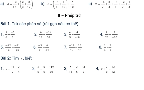 A= (-3)/17 +( 2/3 + 3/17 ) b) B=( (-1)/6 + 5/12 )+ 7/12  c) c= (-5)/7 + 3/4 + (-1)/5 + (-2)/7 + 1/4 
II - Phép trừ 
Bài 1. Trừ các phân số (rút gọn nếu có thể) 
1,  1/6 - (-5)/6  2,  6/13 - (-14)/39  3,  4/5 - 4/-18  4,  7/21 - 9/-36 
5,  (-12)/18 - (-21)/35  6,  (-3)/21 - 6/42  7,  (-18)/24 - 15/21  8,  1/6 - 2/5 
Bài 2: Tìm x , biết 
1, x= (-1)/2 - 3/4  2,  x/5 = 5/6 - (-19)/30  3.  x/15 = 3/5 - (-2)/3  4, x+ 7/8 = 13/12 