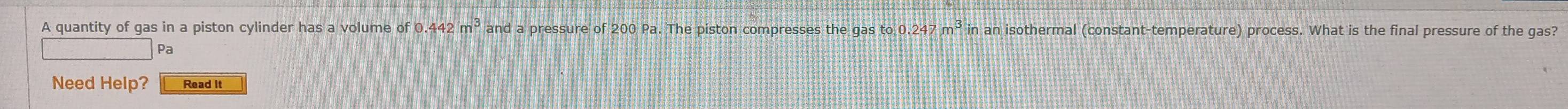 A quantity of gas in a piston cylinder has a volume of0.442m^3anda pressure of 200 Pa. The piston compresses the gas to 0 247m^3 in an isothermal (constant-temperature) process. What is the final pressure of the gas? 
Pa 
Need Help? Read It