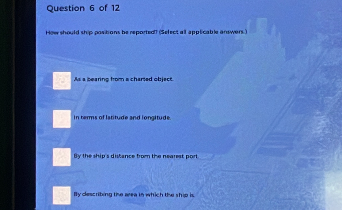 How should ship positions be reported? (Select all applicable answers.)
a As a bearing from a charted object.
In terms of latitude and longitude.
By the ship's distance from the nearest port
By describing the area in which the ship is.