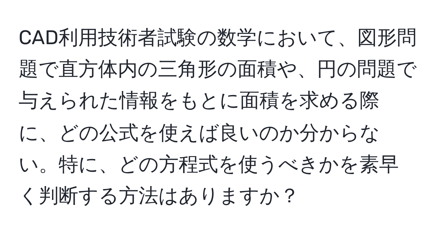 CAD利用技術者試験の数学において、図形問題で直方体内の三角形の面積や、円の問題で与えられた情報をもとに面積を求める際に、どの公式を使えば良いのか分からない。特に、どの方程式を使うべきかを素早く判断する方法はありますか？