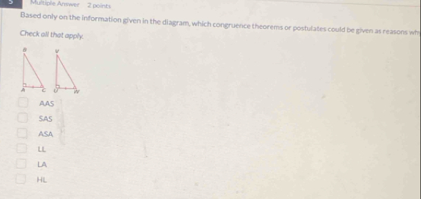 Multiple Answer 2 points
Based only on the information given in the diagram, which congruence theorems or postulates could be given as reasons wh
Check all that apply.

AAS
SAS
ASA
LL
LA
HL