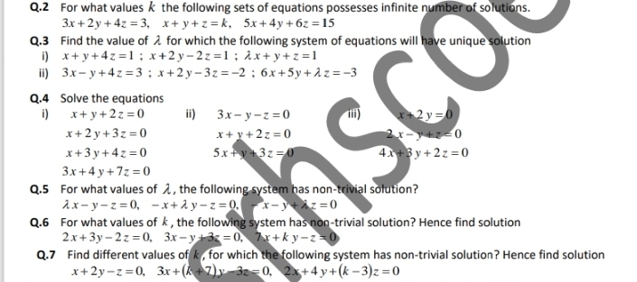 For what values k the following sets of equations possesses infinite number of solutions.
3x+2y+4z=3, x+y+z=k, 5x+4y+6z=15
Q.3 Find the value of λ for which the following system of equations will have unique solution 
i) x+y+4z=1; x+2y-2z=1; lambda x+y+z=1
ii) 3x-y+4z=3; x+2y-3z=-2; 6x+5y+lambda z=-3
Q.4 Solve the equations 
i) x+y+2z=0 ii) 3x-y-z=0 iii) x+2y=0
x+2y+3z=0 x+y+2z=0
2x-y+z<0</tex>
x+3y+4z=0 5x+y+3z=0 4x+3y+2z=0
3x+4y+7z=0
Q.5 For what values of , the following system has non-trivial solution?
lambda x-y-z=0, -x+lambda y-z=0. (x-y+lambda z=0
Q.6 For what values of k, the following system has non-trivial solution? Hence find solution
2x+3y-2z=0, 3x-y+3z=0, 7x+ky-z=0
Q.7 Find different values of k , for which the following system has non-trivial solution? Hence find solution
x+2y-z=0, 3x+(k+7)y-3z=0, 2x+4y+(k-3)z=0