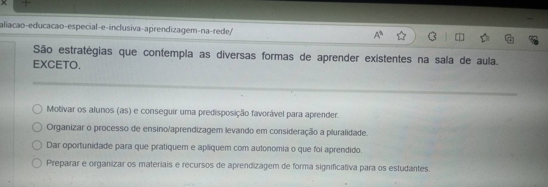 aliação-educacao-especial-e-inclusiva-aprendizagem-na-rede/
São estratégias que contempla as diversas formas de aprender existentes na sala de aula.
EXCETO.
Motivar os alunos (as) e conseguir uma predisposição favorável para aprender.
Organizar o processo de ensino/aprendizagem levando em consideração a pluralidade.
Dar oportunidade para que pratiquem e apliquem com autonomia o que foi aprendido.
Preparar e organizar os materiais e recursos de aprendizagem de forma significativa para os estudantes.