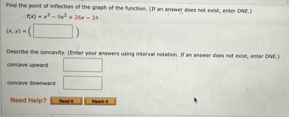 Find the point of inflection of the graph of the function. (If an answer does not exist, enter DNE.)
f(x)=x^3-9x^2+26x-24
(x,y)=(□ )
Describe the concavity. (Enter your answers using interval notation. If an answer does not exist, enter DNE.) 
concave upward □ 
concave downward □ 
Need Help? Read It Watch It