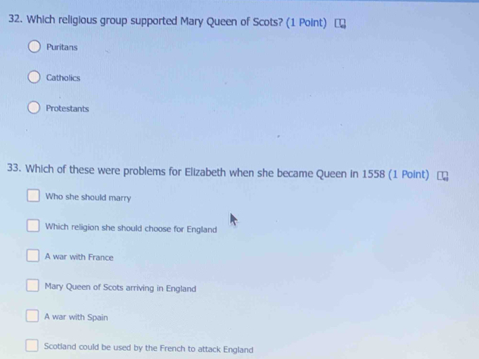 Which religious group supported Mary Queen of Scots? (1 Point)
Puritans
Catholics
Protestants
33. Which of these were problems for Elizabeth when she became Queen in 1558 (1 Point)
Who she should marry
Which religion she should choose for England
A war with France
Mary Queen of Scots arriving in England
A war with Spain
Scotland could be used by the French to attack England