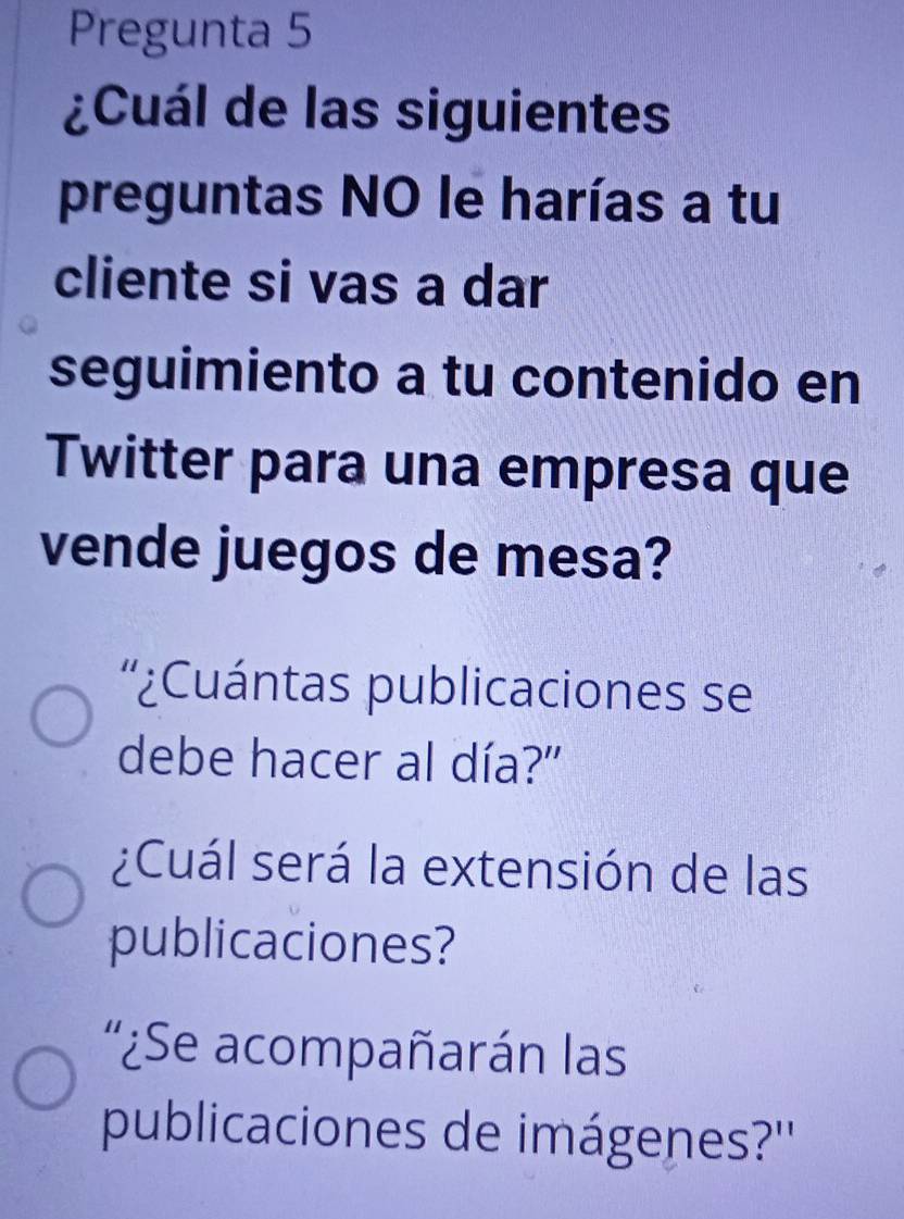 Pregunta 5 
¿Cuál de las siguientes 
preguntas NO le harías a tu 
cliente si vas a dar 
seguimiento a tu contenido en 
Twitter para una empresa que 
vende juegos de mesa? 
'¿Cuántas publicaciones se 
debe hacer al día?" 
¿Cuál será la extensión de las 
publicaciones? 
'¿Se acompañarán las 
publicaciones de imágenes?''