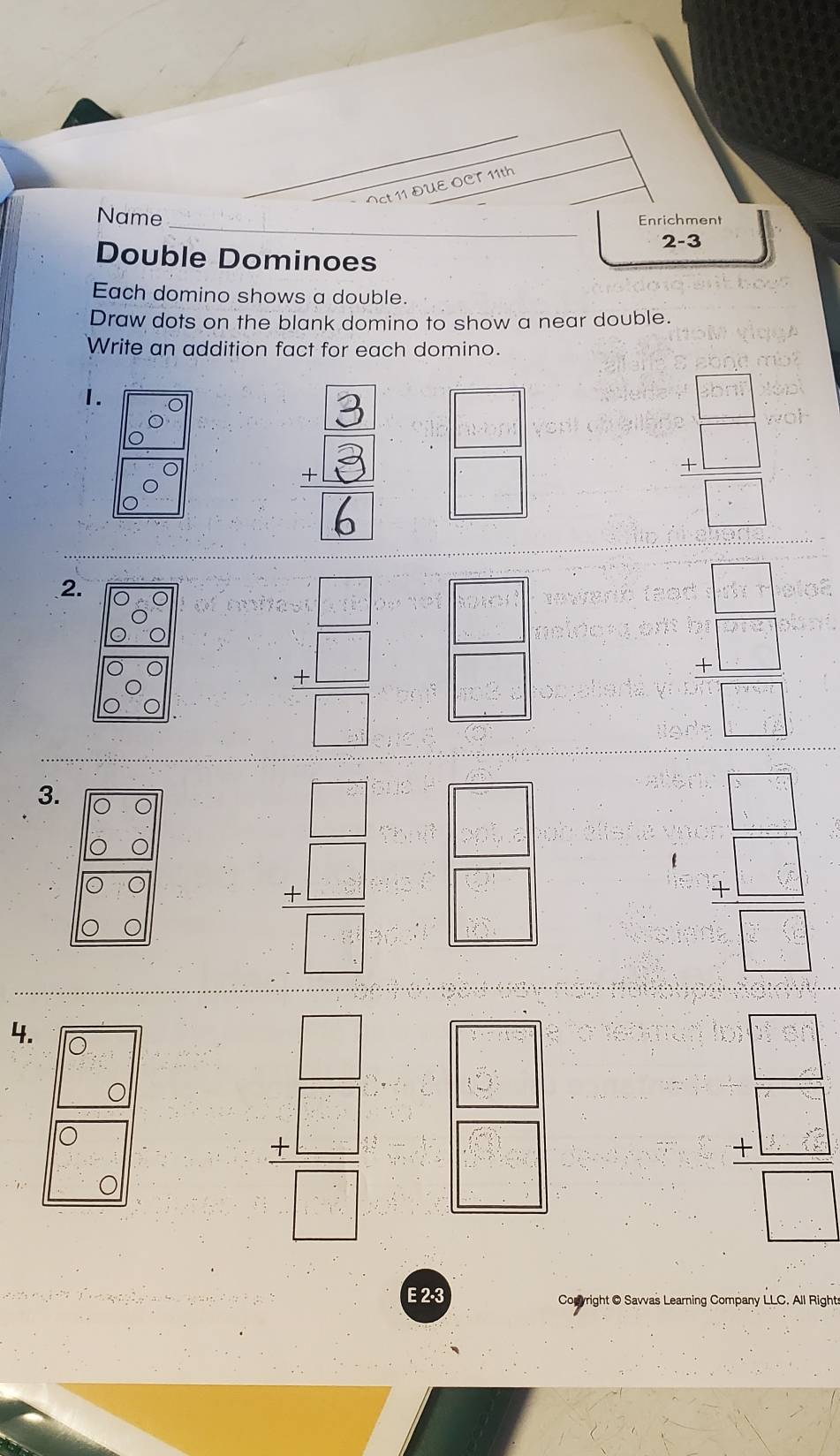 ct 11 DUE OCT 11th 
_ 
Name Enrichment 
2-3 
Double Dominoes 
Each domino shows a double. 
Draw dots on the blank domino to show a near double. 
Write an addition fact for each domino. 
1.
= □ /□  
= □ /□  
2.
t= □ /□   = □ /□  
= □ /□  
3. 
frac 47encloselongdiv = □ /□   = □ /□  
t=□ beginarrayr 1 - 4/□  = □ /□   
4. 
o
beginarrayr □  +□  hline □ end(array)°
beginarrayr  1/2  8
_ □ 
beginarrayr □ □  5□  hline □ □  -4 hline □ endarray
E 2-3 Conyright O Savvas Learning Company LLC. All Rights