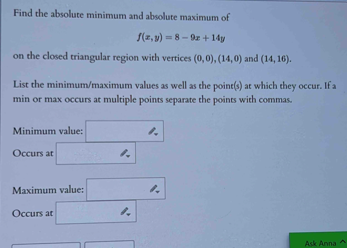 Find the absolute minimum and absolute maximum of
f(x,y)=8-9x+14y
on the closed triangular region with vertices (0,0),(14,0) and (14,16). 
List the minimum/maximum values as well as the point(s) at which they occur. If a 
min or max occurs at multiple points separate the points with commas. 
Minimum value: ^2 ^circ  
□  
Occurs at _  
Maximum value: , 
Occurs at _  
Ask Anna