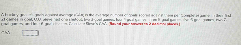 A hockey goalie's goals against average (GAA) is the average number of goals scored against them per (complete) game. In their first
21 games in goal, O.U. Sieve had one shutout, two 3 -goal games, four 4 -goal games, three 5 -goal games, five 6 -goal games, two 7 - 
goal games, and four 6 -goal disaster. Calculate Sieve's GAA. (Round your answer to 2 decimal places.) 
GAA