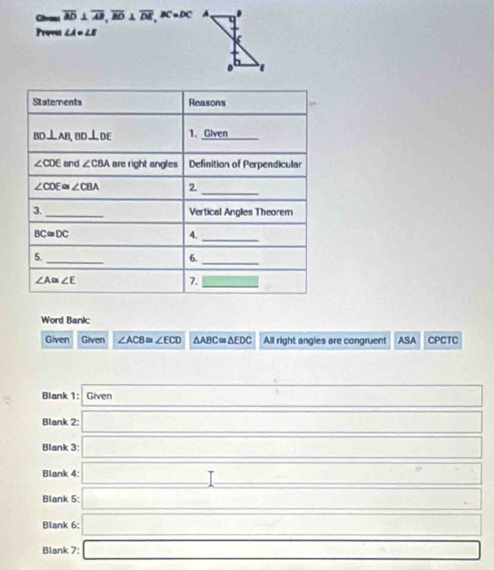 Givea overline AD⊥ overline AB, overline BD⊥ overline DE, BC=DC
Proves ∠ A= ∠ 
Statements Reasons □
BD⊥ AB, BD⊥ DE
1、 Given
∠ CDE and ∠ CBA are right angles Definition of Perpendicular
∠ CDE≌ ∠ CBA
_2 
3._ Vertical Angles Theorem
BC≌ DC
4._ 
5._ 
6._
∠ A≌ ∠ E
7. _  
Word Bank: 
Given Given ∠ ACB≌ ∠ ECD △ ABC≌ △ EDC All right angles are congruent ASA CPCTC 
Blank 1: Given _ 
Blank 2: _  
Blank 3: □ .frac frac 451 
Blank 4: _  
Blank 5: _ * _ =_ 
Blank 6: □ □  (-3,4) □  
Blank 7: □