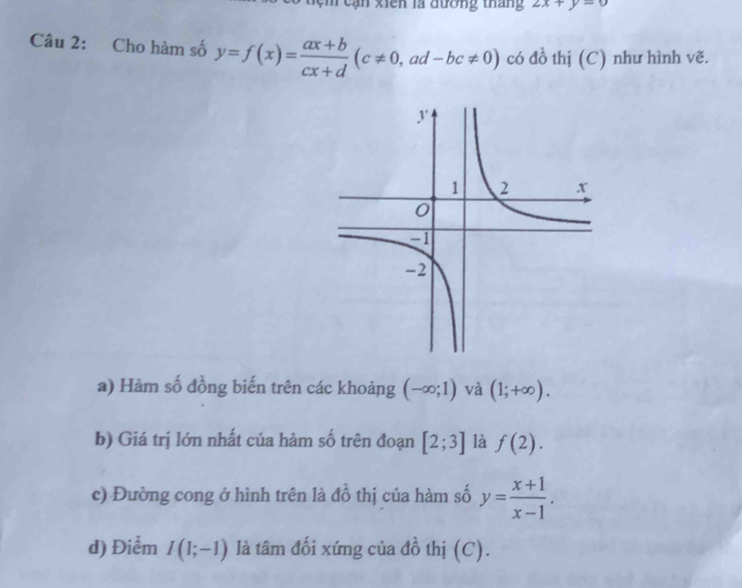 cệ m cạn xiên là đường thắng 2x+y=0
Câu 2: Cho hàm số y=f(x)= (ax+b)/cx+d (c!= 0,ad-bc!= 0) có đồ thị (C) như hình vẽ. 
a) Hàm số đồng biến trên các khoảng (-∈fty ;1) và (1;+∈fty ). 
b) Giá trị lớn nhất của hàm số trên đoạn [2;3] là f(2). 
c) Đường cong ở hình trên là đồ thị của hàm số y= (x+1)/x-1 . 
d) Điểm I(1;-1) là tâm đối xứng của đồ thị (C).