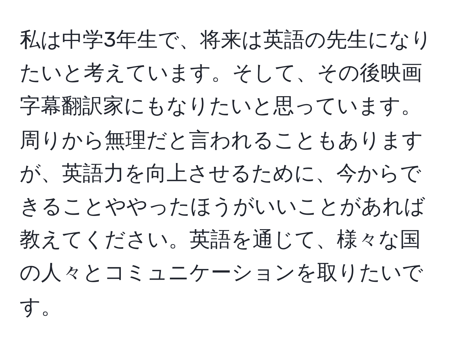 私は中学3年生で、将来は英語の先生になりたいと考えています。そして、その後映画字幕翻訳家にもなりたいと思っています。周りから無理だと言われることもありますが、英語力を向上させるために、今からできることややったほうがいいことがあれば教えてください。英語を通じて、様々な国の人々とコミュニケーションを取りたいです。