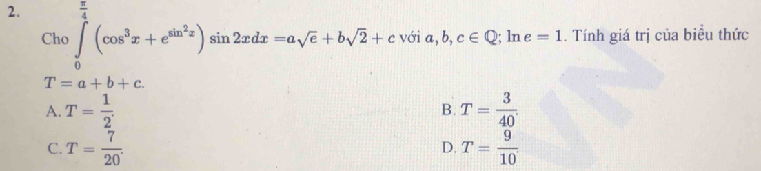 Cho∈tlimits _0^((frac π)4)(cos^3x+e^(sin ^2)x)sin 2xdx=asqrt(e)+bsqrt(2)+cvoia, b,c∈ Q : . Tính giá trị của biểu thức
ln e=1
T=a+b+c.
A. T= 1/2 . T= 3/40 . 
B.
C. T= 7/20 . T= 9/10 
D.