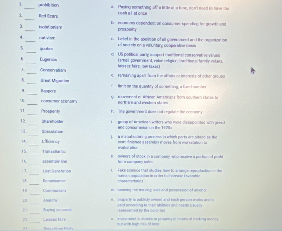 prohibition a. Paying something off a little at a time, don't need to have the
_
2 Red Scare
cash all at once
b. economy dependent on consumer spending for growth and
3. _isolationism prosperity
4. _nativism c. belief in the abolition of all government and the organization
of society on a voluntary, cooperative basis
_
5. quotas
d. US political party, support traditional conservative values
6. _Eugenics (small government, value religion, traditional family values,
laissez faire, low taxes)
_
7. Conservatism
e. remaining apart from the affairs or interests of other groups
_
8. Great Migration
f. limit on the quantity of something, a fixed number
_
9. flappers
g. movement of African Americans from southern states to
10. _consumer economy northern and western states
_
11. Prosperity h. The government does not regulate the economy
_
12. Shareholder i group of American writers who were disappointed with greed
and consumerism in the 1920s
_
13. Speculation
j. a manufacturing process in which parts are added as the
_
14 Efficiency semi-finished assembly moves from workstation to
workstation
_
15 Transatlantic
k. owners of stock in a company, who receive a portion of profit
_
16. assembly line from company sales
_
17. Lost Generation 1. Fake science that studies how to arrange reproduction in the
human population in order to increase favorable
_
18. Renaissance characteristics
_
19 Communism m. banning the making, sale and possession of alcohol
_
20. Anarchy n. property is publicly owned and each person works and is
paid according to their abilities and needs Usually
_
21 Buying on credit represented by the color red
_
22 Laissez faire o. investment in stocks or property in hopes of making money
but with high risk of loss
73 Renublican Party