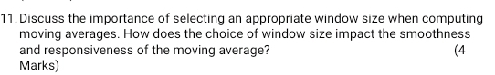 Discuss the importance of selecting an appropriate window size when computing 
moving averages. How does the choice of window size impact the smoothness 
and responsiveness of the moving average? (4 
Marks)