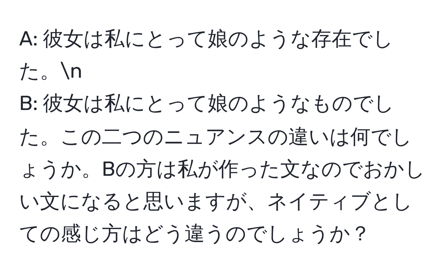 A: 彼女は私にとって娘のような存在でした。n
B: 彼女は私にとって娘のようなものでした。この二つのニュアンスの違いは何でしょうか。Bの方は私が作った文なのでおかしい文になると思いますが、ネイティブとしての感じ方はどう違うのでしょうか？