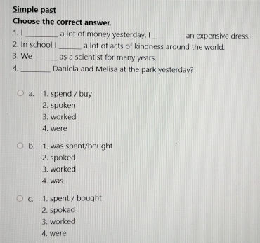 Simple past
Choose the correct answer.
1. I _a lot of money yesterday. I _an expensive dress.
2. In school I _a lot of acts of kindness around the world.
3. We_ as a scientist for many years.
4. _Daniela and Melisa at the park yesterday?
a. 1. spend / buy
2. spoken
3. worked
4. were
b. 1. was spent/bought
2. spoked
3. worked
4. was
c. 1. spent / bought
2. spoked
3. worked
4. were