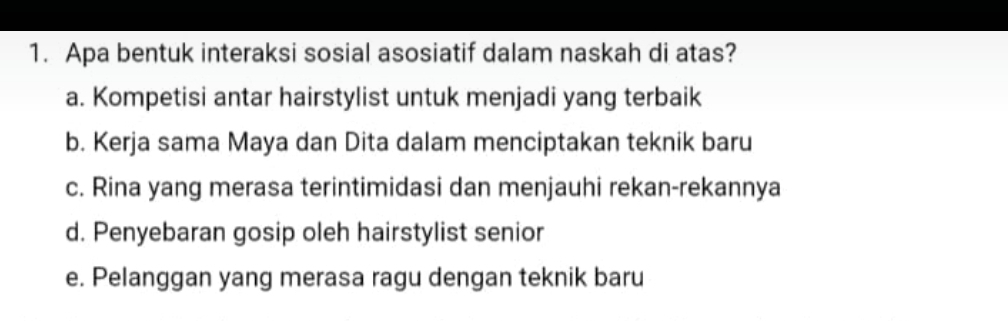 Apa bentuk interaksi sosial asosiatif dalam naskah di atas?
a. Kompetisi antar hairstylist untuk menjadi yang terbaik
b. Kerja sama Maya dan Dita dalam menciptakan teknik baru
c. Rina yang merasa terintimidasi dan menjauhi rekan-rekannya
d. Penyebaran gosip oleh hairstylist senior
e. Pelanggan yang merasa ragu dengan teknik baru