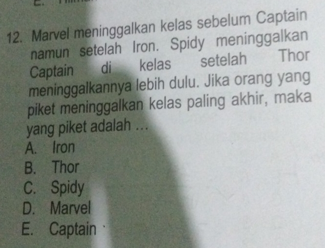 Marvel meninggalkan kelas sebelum Captain
namun setelah Iron. Spidy meninggalkan
Captain di kelas setelah Thor
meninggalkannya lebih dulu. Jika orang yang
piket meninggalkan kelas paling akhir, maka
yang piket adalah ...
A. Iron
B. Thor
C. Spidy
D. Marvel
E. Captain