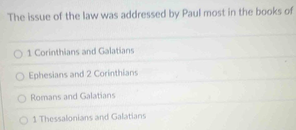 The issue of the law was addressed by Paul most in the books of
1 Corinthians and Galatians
Ephesians and 2 Corinthians
Romans and Galatians
1 Thessalonians and Galatians