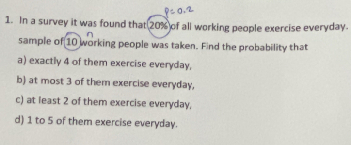 In a survey it was found that 20% of all working people exercise everyday. 
sample of 10 working people was taken. Find the probability that 
a) exactly 4 of them exercise everyday, 
b) at most 3 of them exercise everyday, 
c) at least 2 of them exercise everyday, 
d) 1 to 5 of them exercise everyday.