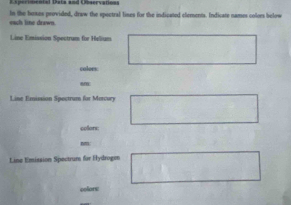 Experimental Data and Observations 
In the boxes provided, draw the spectral lines for the indicated elements. Indicate names colors below 
each line drawn. 
Line Emission Spectrum for Helium 
colors: 
nunn: 
Line Emission Spectrum for Mercury 
colors: 
nm 
Line Emission Spectrum for Hydrogen 
colors: