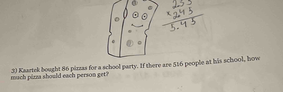 Kaartek bought 86 pizzas for a school party. If there are 516 people at his school, how 
much pizza should each person get?