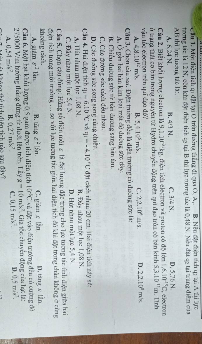 Cầu 1. Một điện tích q1 đặt tại O trên đường thắng đi qua O, A,. B. Nếu đặt điện tích q2 tại A thì lực
tương tác là 12 N, còn khi đặt điện tích q2 tại B thì lực tương tác là 0,48 N. Nếu đặt q2 tại trung điểm của
AB thì lực tương tác là:.
A. 6,24 N. B. 4/3 N. C. 3/4 N. D. 5,76 N.
Câu 2. Biết khối lượng electron là 9,1.10^(-31)kg :, điện tích electron và proton có độ lớn 1,6.10^(-19)C , electron
ở trạng thái cơ bản trong nguyên tử Hydro chuyển động trên quĩ đạo tròn có bán kính ở 5,3.10^(-11)m. Tính
vận tốc electron trên quĩ đạo đó?
A. 4,8.10^(12)m/s. B. 5,4.10^6m/s. C. 2,2.10^6m/s. D. 2,2.10^8m/s.
Câu 3. Chọn câu sai. Điện trường đều là điện trường có đường sức là:
A. Ở gần hai bản kim loại mật độ đường sức dày.
B. Chiều đường sức từ bản dương sang bản âm.
C. Các đường sức cách đều nhau.
D. Các đường sức song song cùng chiều.
Câu 4. Hai điện tích q_1=6.10^(-6)C và q_1=-4.10^(-6)C đặt cách nhau 20 cm. Hai điện tích này sẽ:
A. Hút nhau một lực 1,08 N. B. Đầy nhau một lực 1,08 N.
C. Đẩy nhau một lực 5,4 N. D. Hút nhau một lực 5,4 N.
Câu 5. Chọn câu đúng: Hằng số điện môi ε là đại lượng đặc trưng cho lực tương tác tĩnh điện giữa hai
điện tích trong môi trường ... so với lực tương tác giữa hai điện tích đó khi đặt trong chân không ở cùng
khoảng cách.
A. giảm varepsilon^2 lần. B. tăng varepsilon^2 lần. C. giảm ε lần. D. tăng ε lần.
Câu 6. Một hạt khối lượng 0,5 gam được tích điện tích 10^(-6)C và đặt vào điện trường đều có cường độ
275000 V/m hướng thẳng đứng từ dưới lên trên. Lấy g=10m/s^2. Gia tốc chuyển động của hạt là:
A. 0,54m/s^2. B. 0,27m/s^2. C. 0,15m/s^2. D. 0,5m/s^2.
thông thể tích điện tích nào sau đây?