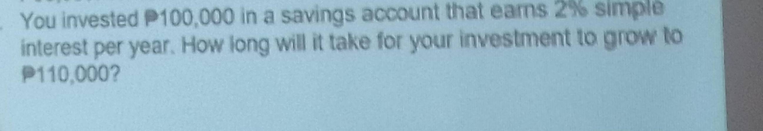 You invested P100,000 in a savings account that earns 2% simple 
interest per year. How long will it take for your investment to grow to
P110,000?