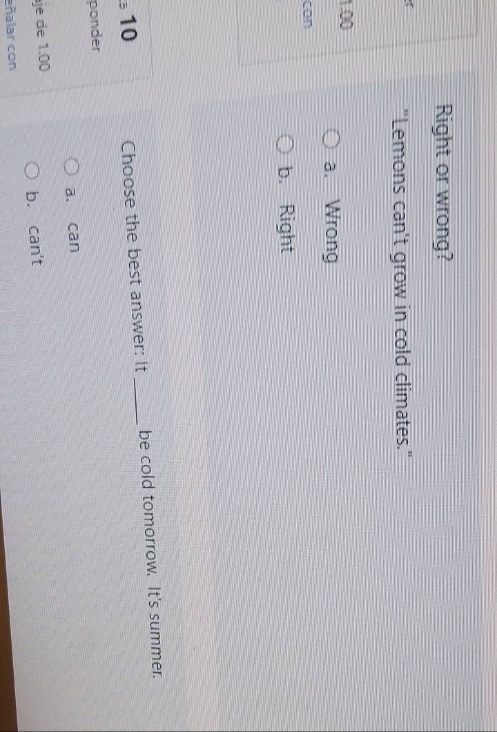 Right or wrong?
I
"Lemons can't grow in cold climates."
1.00
a. Wrong
con
b. Right
3 10 _be cold tomorrow. It's summer.
Choose the best answer: It
ponder
a. can
je de 1.00
b. can't
eñalar con