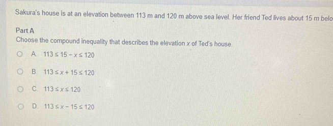 Sakura's house is at an elevation between 113 m and 120 m above sea level. Her friend Ted lives about 15 m belo
Part A
Choose the compound inequality that describes the elevation x of Ted's house.
A. 113≤ 15-x≤ 120
B. 113≤ x+15≤ 120
C. 113≤ x≤ 120
D. 113≤ x-15≤ 120