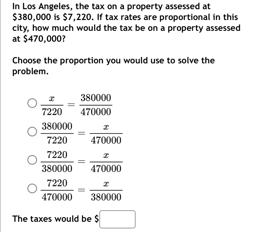 In Los Angeles, the tax on a property assessed at
$380,000 is $7,220. If tax rates are proportional in this
city, how much would the tax be on a property assessed
at $470,000?
Choose the proportion you would use to solve the
problem.
 x/7220 = 380000/470000 
 380000/7220 = x/470000 
 7220/380000 = x/470000 
 7220/470000 = x/380000 
The taxes would be $□