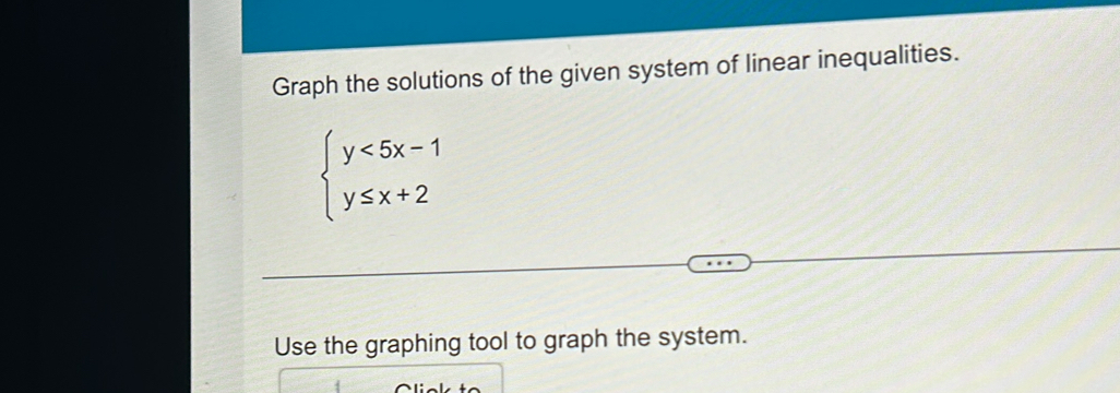 Graph the solutions of the given system of linear inequalities.
beginarrayl y<5x-1 y≤ x+2endarray.
Use the graphing tool to graph the system.