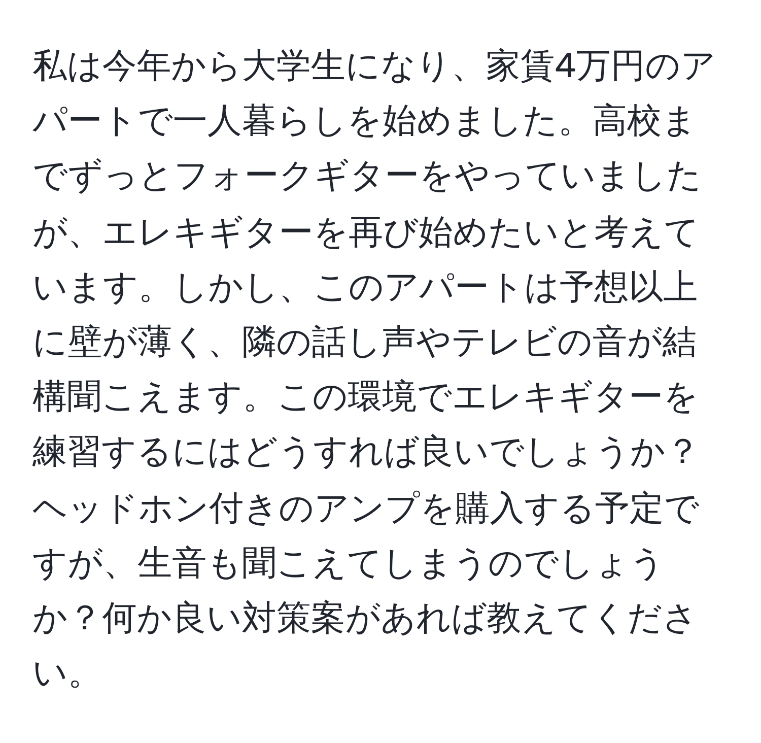 私は今年から大学生になり、家賃4万円のアパートで一人暮らしを始めました。高校までずっとフォークギターをやっていましたが、エレキギターを再び始めたいと考えています。しかし、このアパートは予想以上に壁が薄く、隣の話し声やテレビの音が結構聞こえます。この環境でエレキギターを練習するにはどうすれば良いでしょうか？ヘッドホン付きのアンプを購入する予定ですが、生音も聞こえてしまうのでしょうか？何か良い対策案があれば教えてください。