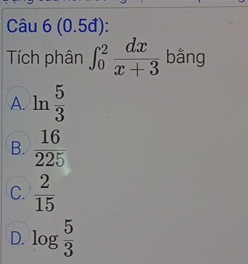 (0.5đ):
Tích phân ∈t _0^(2frac dx)x+3 bằng
A. ln  5/3 
B.  16/225 
C.  2/15 
D. log  5/3 