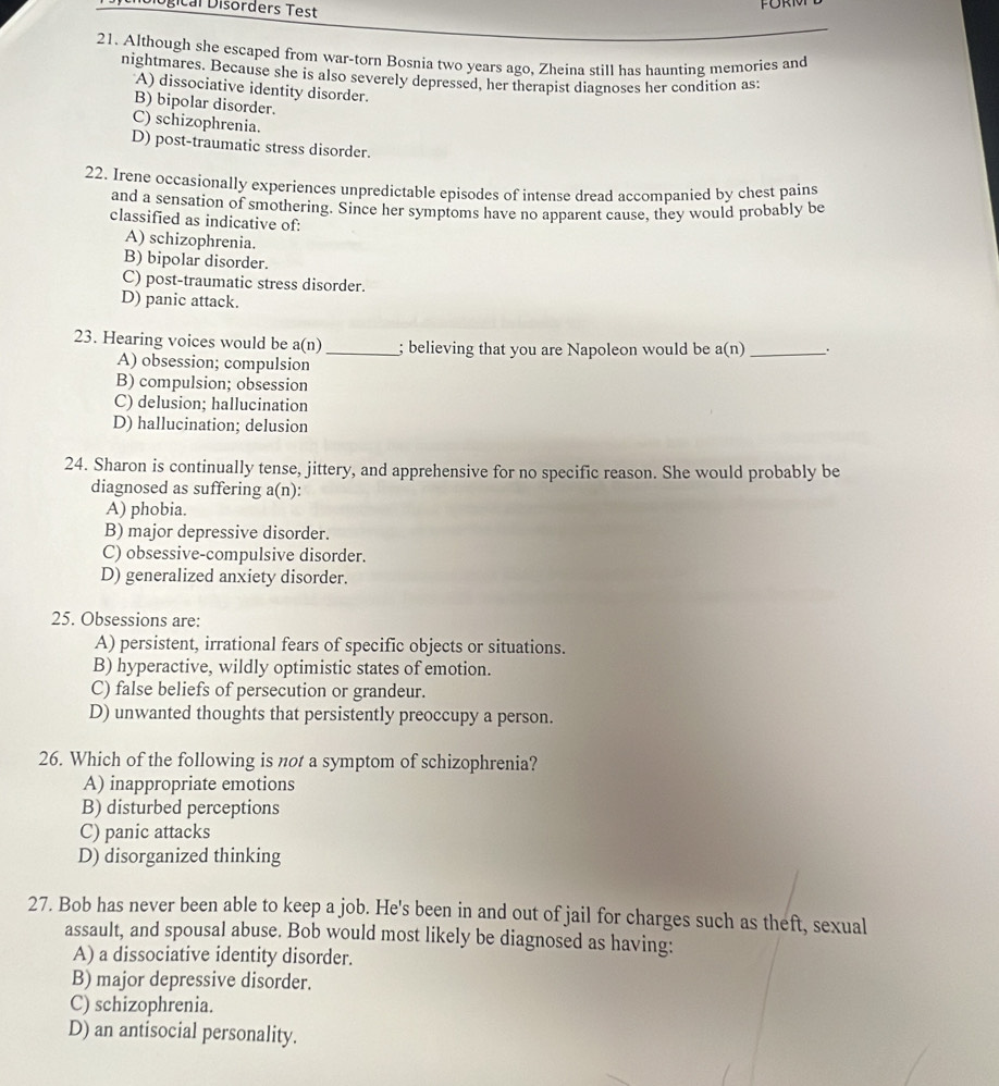DDiógical Disórders Test
21. Although she escaped from war-torn Bosnia two years ago, Zheina still has haunting memories and
nightmares. Because she is also severely depressed, her therapist diagnoses her condition as:
A) dissociative identity disorder.
B) bipolar disorder.
C) schizophrenia.
D) post-traumatic stress disorder.
22. Irene occasionally experiences unpredictable episodes of intense dread accompanied by chest pains
and a sensation of smothering. Since her symptoms have no apparent cause, they would probably be
classified as indicative of:
A) schizophrenia.
B) bipolar disorder.
C) post-traumatic stress disorder.
D) panic attack.
23. Hearing voices would be a(n) _; believing that you are Napoleon would be a(n) _.
A) obsession; compulsion
B) compulsion; obsession
C) delusion; hallucination
D) hallucination; delusion
24. Sharon is continually tense, jittery, and apprehensive for no specific reason. She would probably be
diagnosed as suffering a(n):
A) phobia.
B) major depressive disorder.
C) obsessive-compulsive disorder.
D) generalized anxiety disorder.
25. Obsessions are:
A) persistent, irrational fears of specific objects or situations.
B) hyperactive, wildly optimistic states of emotion.
C) false beliefs of persecution or grandeur.
D) unwanted thoughts that persistently preoccupy a person.
26. Which of the following is not a symptom of schizophrenia?
A) inappropriate emotions
B) disturbed perceptions
C) panic attacks
D) disorganized thinking
27. Bob has never been able to keep a job. He's been in and out of jail for charges such as theft, sexual
assault, and spousal abuse. Bob would most likely be diagnosed as having:
A) a dissociative identity disorder.
B) major depressive disorder.
C) schizophrenia.
D) an antisocial personality.