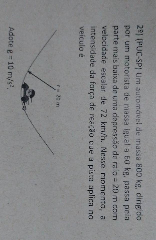 2^(_ circ)) (PUC-SP) Um automóvel de massa 800 kg, dirigido
por um motorista de massa igual a 60 kg, passa pela
parte mais baixa de uma depressão de raío =20m com
velocidade escalar de 72 km/h. Nesse momento, a
intensidade da força de reação que a pista aplica no
veículo é
Adote g=10m/s^2.