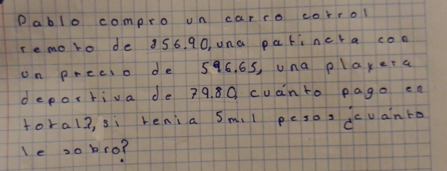 ablo compro un carro corrol 
re moto de 856. 90, una parincta con 
on precio de 586. 65, una playera 
deportiva de 79. 80. cuànto pago en 
foral2, si tenia sm.l pesos dcuanto 
le 20 bro?