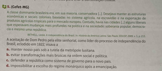 (Cefet-MG)
A classe dominante brasileira era, em sua maioria, conservadora (...]. Desejava manter as estruturas
econômicas e sociais coloniais baseadas no sistema agrícola, na escravidão e na exportação de
produtos agrícolas tropicais para o mercado europeu. Contudo, havia nas cidades (...) alguns liberais
que esperavam mudanças mais profundas na política e na sociedade: soberania popular, democra-
cia e mesmo uma república.
BETHELL, Leslie. A independência do Brasil. In: História do Américo Latina. São Paulo: EDUSP, 2009. v. 3, p. 213.
A aceitação de Dom Pedro pela elite senhorial, como líder do processo de independência do
Brasil, eclodido em 1822, visava a
as manter nosso país sob a tutela da metrópole lusitana.
b. evitar transformações mais bruscas na ordem social e política.
c defender a república como sistema de governo para o novo país.
de impossibilitar a escolha do regime monárquico após a emancipação.