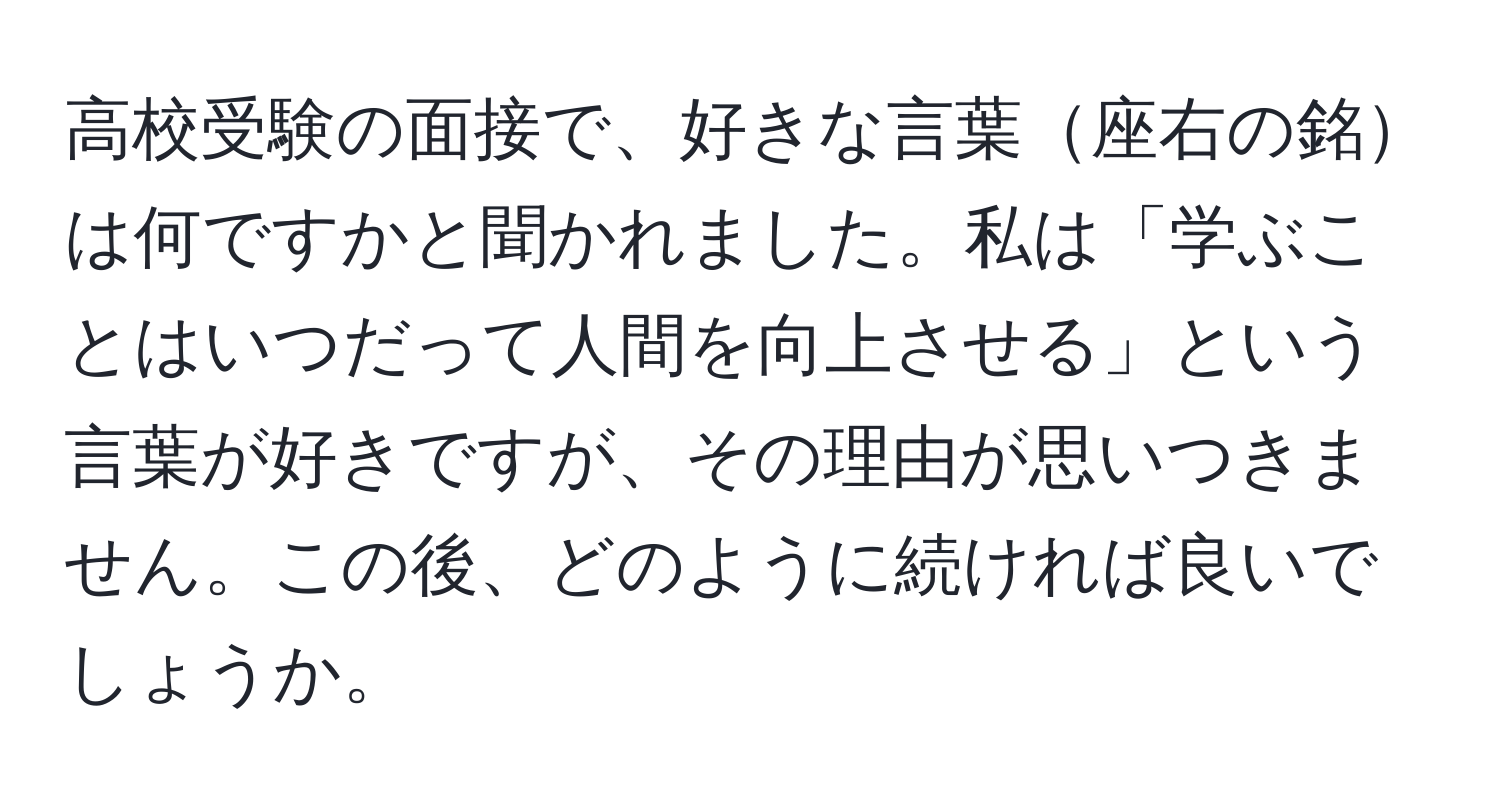 高校受験の面接で、好きな言葉座右の銘は何ですかと聞かれました。私は「学ぶことはいつだって人間を向上させる」という言葉が好きですが、その理由が思いつきません。この後、どのように続ければ良いでしょうか。