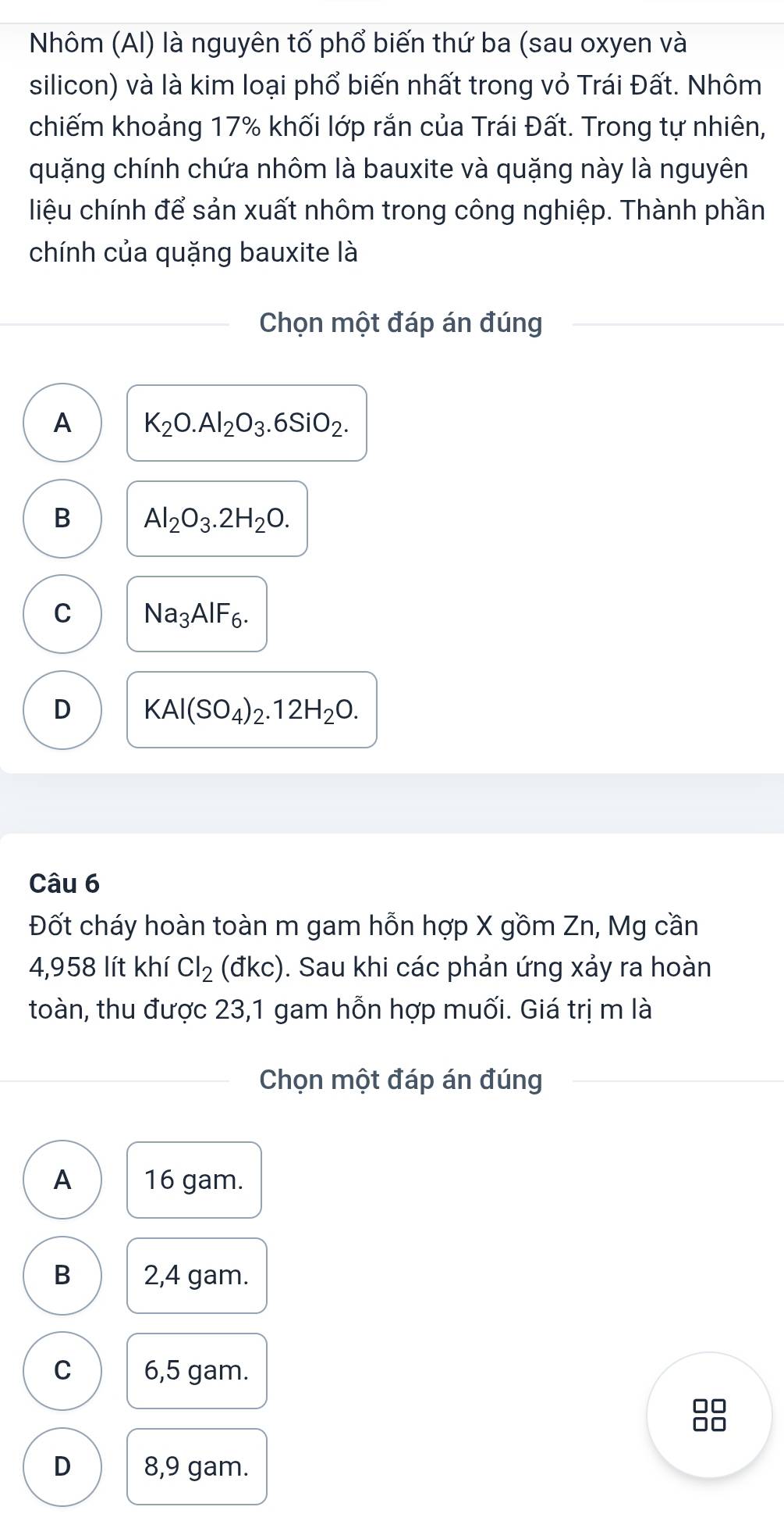 Nhôm (Al) là nguyên tố phổ biến thứ ba (sau oxyen và
silicon) và là kim loại phổ biến nhất trong vỏ Trái Đất. Nhôm
chiếm khoảng 17% khối lớp rắn của Trái Đất. Trong tự nhiên,
quặng chính chứa nhôm là bauxite và quặng này là nguyên
liệu chính để sản xuất nhôm trong công nghiệp. Thành phần
chính của quặng bauxite là
Chọn một đáp án đúng
A K_2O.Al_2O_3.6SiO_2.
B Al_2O_3.2H_2O.
C Na_3AlF_6.
D KAl(SO_4)_2.12H_2O. 
Câu 6
Đốt cháy hoàn toàn m gam hỗn hợp X gồm Zn, Mg cần
4,958 lít khí Cl_2(dkc). Sau khi các phản ứng xảy ra hoàn
toàn, thu được 23,1 gam hỗn hợp muối. Giá trị m là
Chọn một đáp án đúng
A 16 gam.
B 2,4 gam.
C 6,5 gam.
□□
□□
D 8,9 gam.