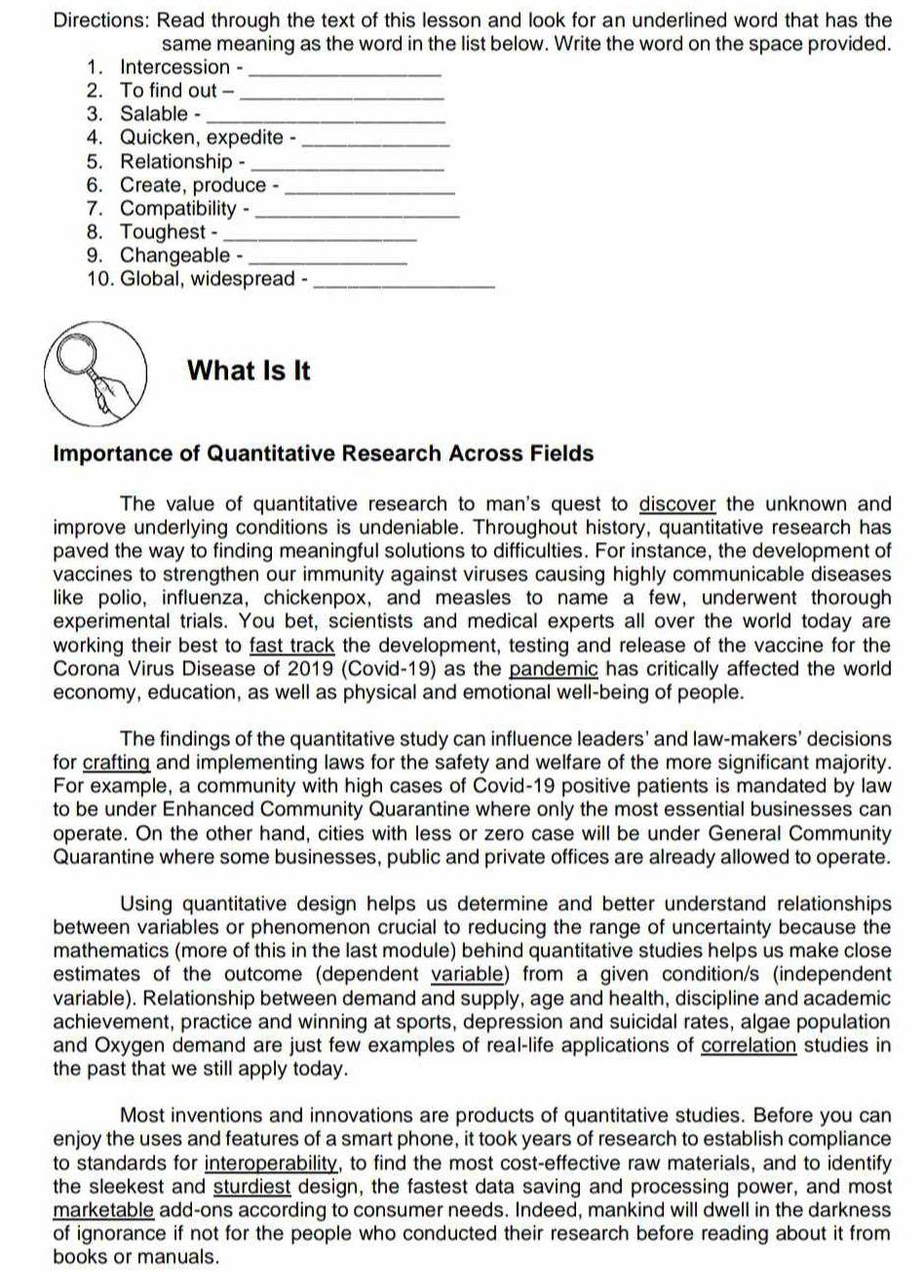 Directions: Read through the text of this lesson and look for an underlined word that has the
same meaning as the word in the list below. Write the word on the space provided.
1. Intercession -_
2. To find out -_
3. Salable -_
4. Quicken, expedite -_
5. Relationship -_
6. Create, produce -_
7. Compatibility -_
8. Toughest -_
9. Changeable -_
10. Global, widespread -_
What Is It
Importance of Quantitative Research Across Fields
The value of quantitative research to man's quest to discover the unknown and
improve underlying conditions is undeniable. Throughout history, quantitative research has
paved the way to finding meaningful solutions to difficulties. For instance, the development of
vaccines to strengthen our immunity against viruses causing highly communicable diseases
like polio, influenza, chickenpox, and measles to name a few, underwent thorough
experimental trials. You bet, scientists and medical experts all over the world today are
working their best to fast track the development, testing and release of the vaccine for the
Corona Virus Disease of 2019 (Covid-19) as the pandemic has critically affected the world
economy, education, as well as physical and emotional well-being of people.
The findings of the quantitative study can influence leaders' and law-makers' decisions
for crafting and implementing laws for the safety and welfare of the more significant majority.
For example, a community with high cases of Covid-19 positive patients is mandated by law
to be under Enhanced Community Quarantine where only the most essential businesses can
operate. On the other hand, cities with less or zero case will be under General Community
Quarantine where some businesses, public and private offices are already allowed to operate.
Using quantitative design helps us determine and better understand relationships
between variables or phenomenon crucial to reducing the range of uncertainty because the
mathematics (more of this in the last module) behind quantitative studies helps us make close
estimates of the outcome (dependent variable) from a given condition/s (independent
variable). Relationship between demand and supply, age and health, discipline and academic
achievement, practice and winning at sports, depression and suicidal rates, algae population
and Oxygen demand are just few examples of real-life applications of correlation studies in
the past that we still apply today.
Most inventions and innovations are products of quantitative studies. Before you can
enjoy the uses and features of a smart phone, it took years of research to establish compliance
to standards for interoperability, to find the most cost-effective raw materials, and to identify
the sleekest and sturdiest design, the fastest data saving and processing power, and most
marketable add-ons according to consumer needs. Indeed, mankind will dwell in the darkness
of ignorance if not for the people who conducted their research before reading about it from 
books or manuals.