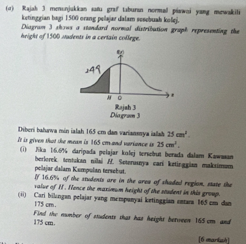 Rajah 3 menunjukkan satu graf taburan normal piawai yang mewakili 
ketinggian bagi 1500 orang pelajar dalam sesebuah kolej. 
Diagram 3 shows a standard normal distribution graph representing the 
height of 1500 uudents in a certain college. 
Diberi bahawa min ialah 165 cm dan variansnya ialah 25cm^2. 
It is given that the mean is 165 cm and variance is 25cm^2. 
(i) Jika 16.6% daripada pelajar kolej tersebut berada dalam Kawasan 
berlorek tentukan nilai H. Seterusnya carí ketinggian maksímum 
pelajar dalam Kumpulan tersebut. 
If 16.6% of the students are in the area of shaded region, state the 
value of H. Hence the maximum height of the student in this group. 
(ii) Cari bilangan pelajar yang mempunyai ketinggian entara 165 cm dan
175 cm. 
Find the number of students that has height between 165 cm and
175 cm. 
[6 markah]